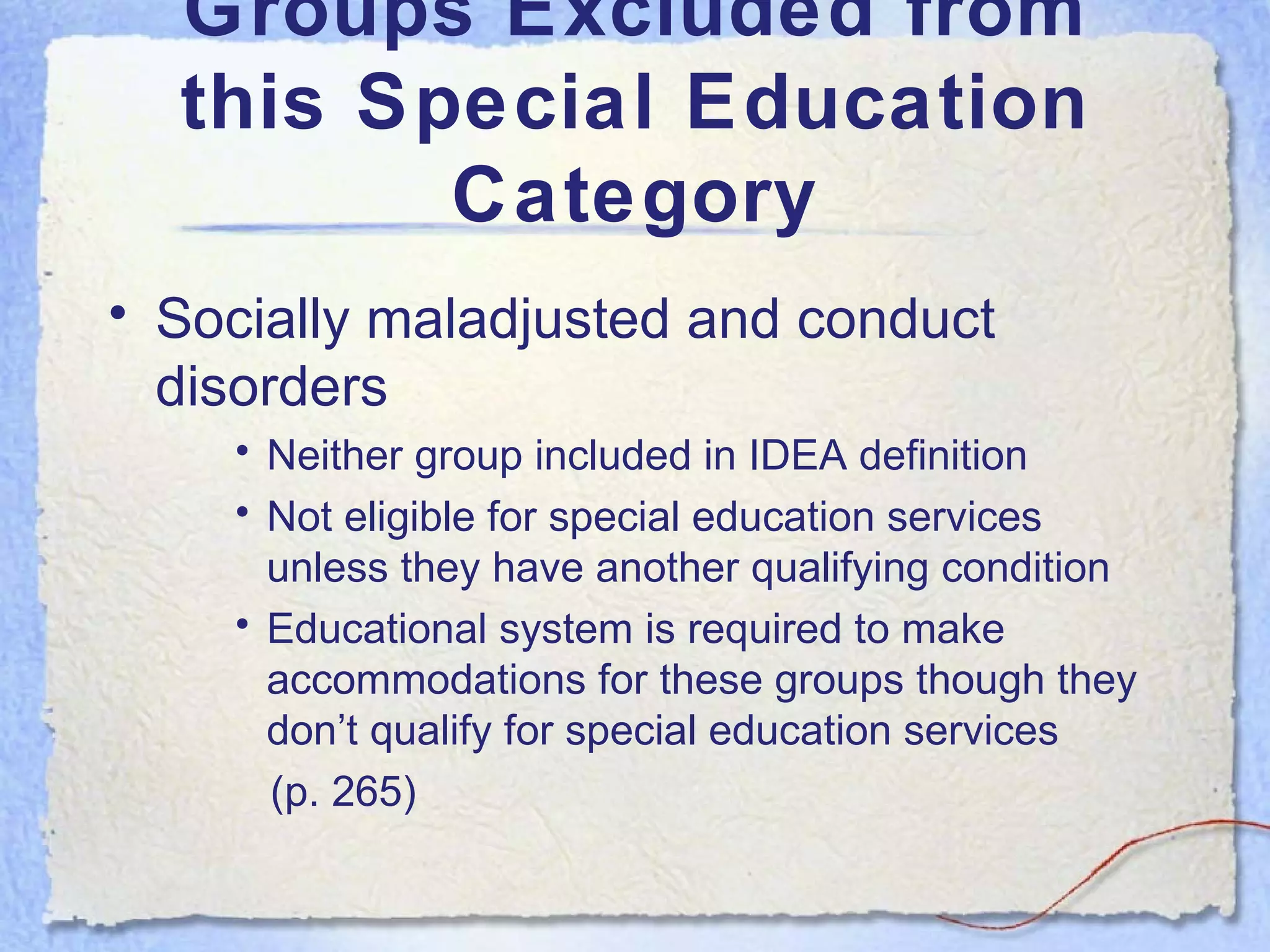 Groups Excluded from this Special Education Category Socially maladjusted and conduct disorders Neither group included in IDEA definition Not eligible for special education services unless they have another qualifying condition Educational system is required to make accommodations for these groups though they don’t qualify for special education services  (p. 265) 