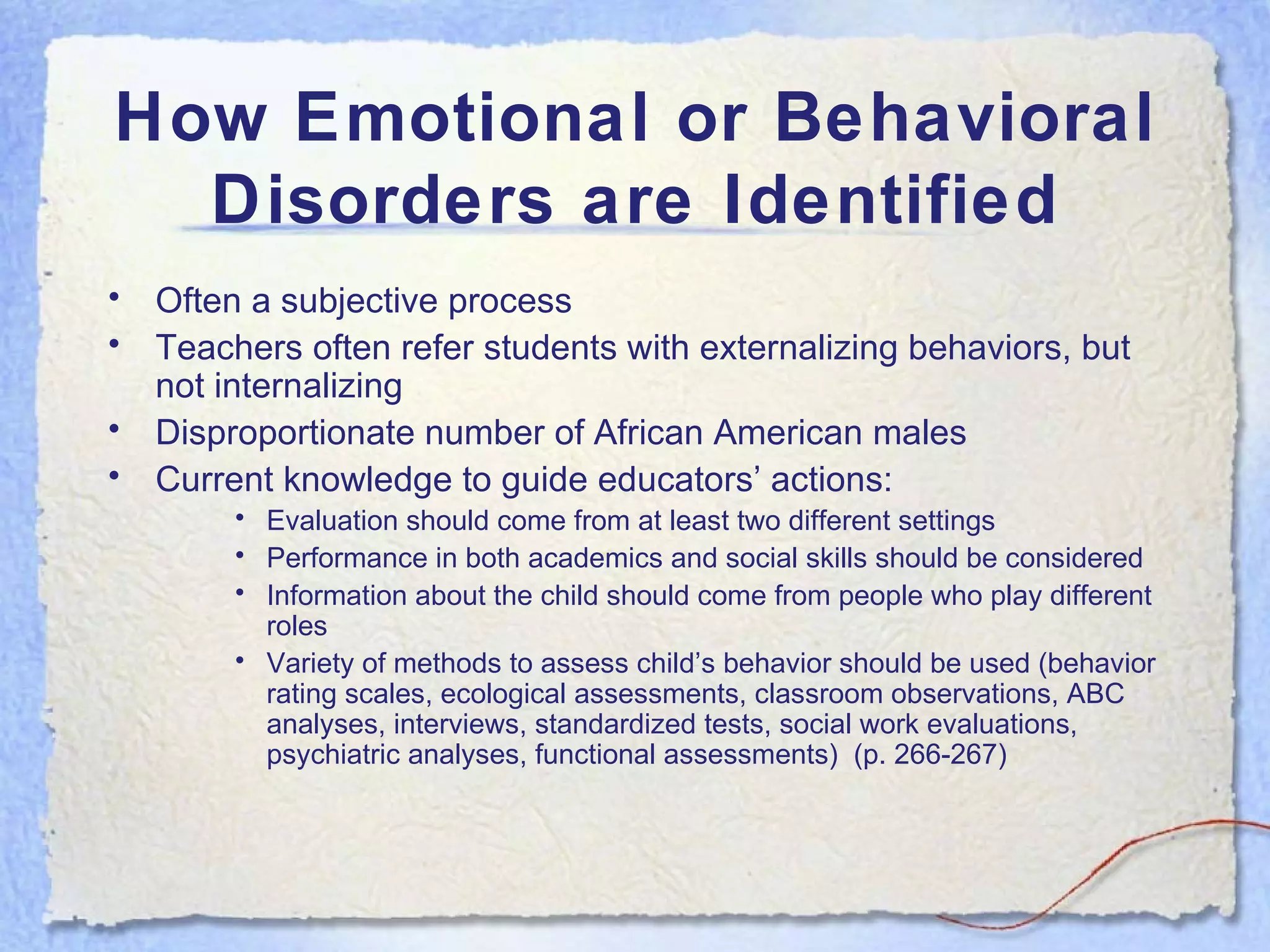 How Emotional or Behavioral Disorders are Identified Often a subjective process Teachers often refer students with externalizing behaviors, but not internalizing Disproportionate number of African American males Current knowledge to guide educators’ actions: Evaluation should come from at least two different settings Performance in both academics and social skills should be considered Information about the child should come from people who play different roles Variety of methods to assess child’s behavior should be used (behavior rating scales, ecological assessments, classroom observations, ABC analyses, interviews, standardized tests, social work evaluations, psychiatric analyses, functional assessments)  (p. 266-267) 