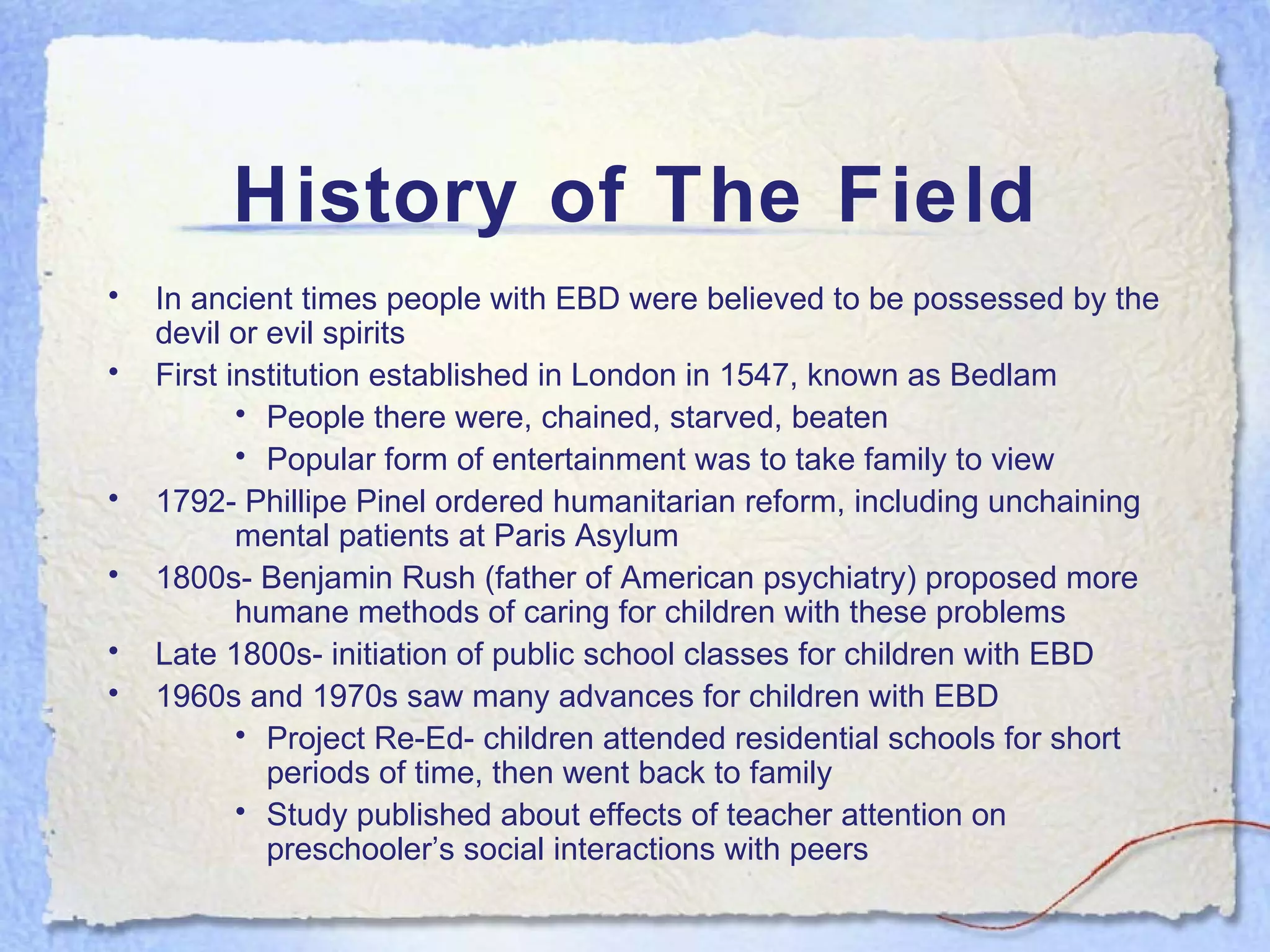 History of The Field In ancient times people with EBD were believed to be possessed by the devil or evil spirits First institution established in London in 1547, known as Bedlam People there were, chained, starved, beaten Popular form of entertainment was to take family to view  1792- Phillipe Pinel ordered humanitarian reform, including unchaining  mental patients at Paris Asylum 1800s- Benjamin Rush (father of American psychiatry) proposed more  humane methods of caring for children with these problems Late 1800s- initiation of public school classes for children with EBD 1960s and 1970s saw many advances for children with EBD Project Re-Ed- children attended residential schools for short periods of time, then went back to family Study published about effects of teacher attention on preschooler’s social interactions with peers 
