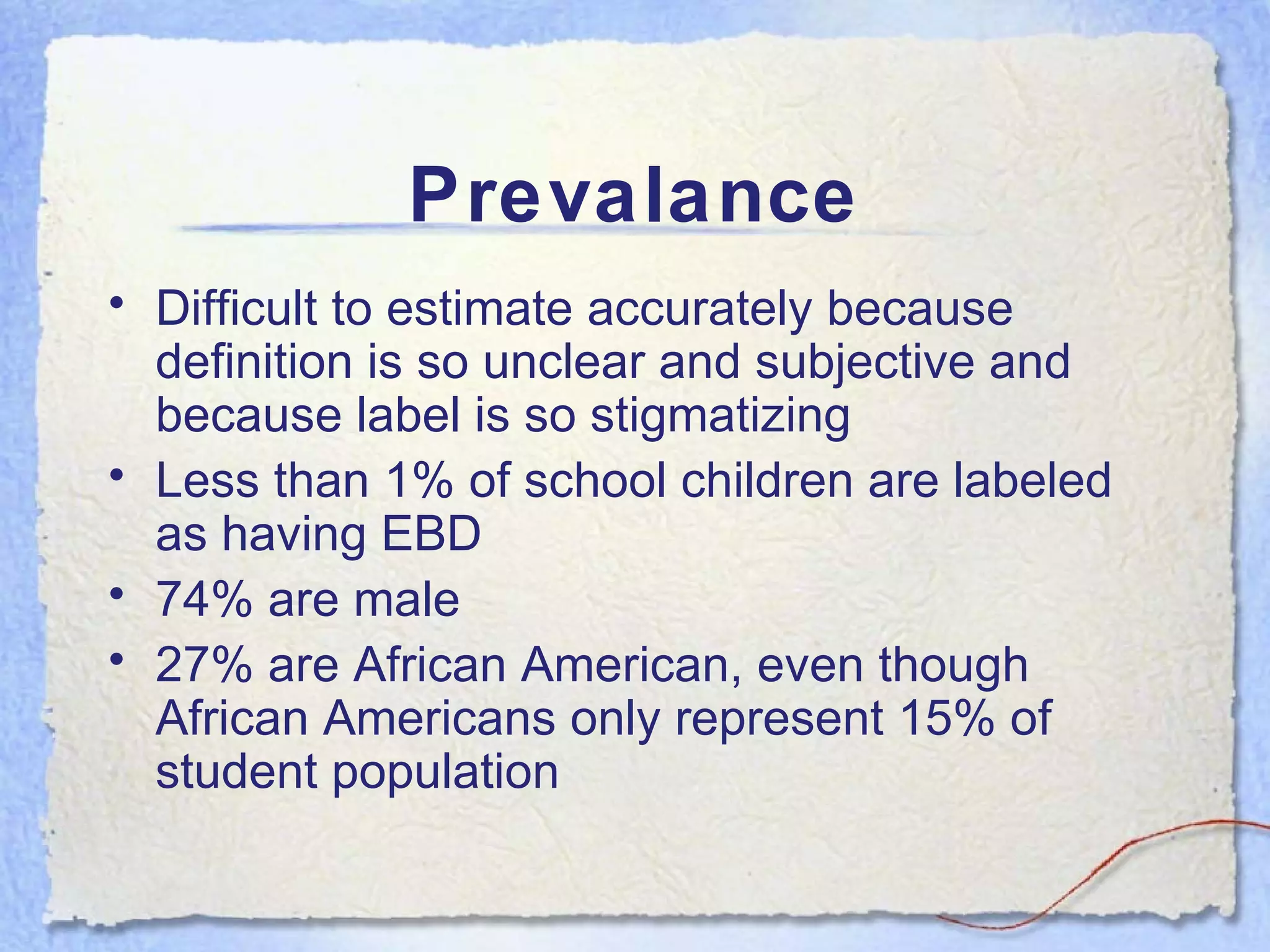 Prevalance Difficult to estimate accurately because definition is so unclear and subjective and because label is so stigmatizing Less than 1% of school children are labeled as having EBD 74% are male 27% are African American, even though African Americans only represent 15% of student population 