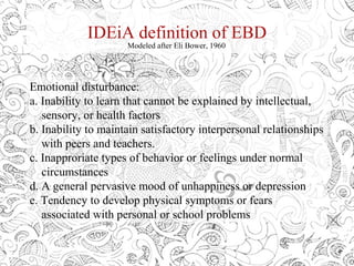 IDEiA definition of EBD
Modeled after Eli Bower, 1960
Emotional disturbance:
a. Inability to learn that cannot be explained by intellectual,
sensory, or health factors
b. Inability to maintain satisfactory interpersonal relationships
with peers and teachers.
c. Inapproriate types of behavior or feelings under normal
circumstances
d. A general pervasive mood of unhappiness or depression
e. Tendency to develop physical symptoms or fears
associated with personal or school problems
 