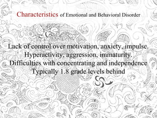 Characteristics of Emotional and Behavioral Disorder
Lack of control over motivation, anxiety, impulse.
Hyperactivity, aggression, immaturity.
Difficulties with concentrating and independence
Typically 1.8 grade levels behind
 