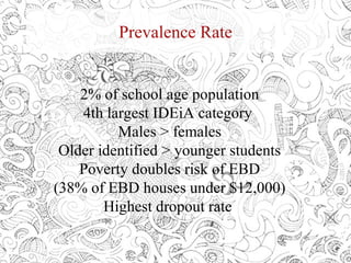 Prevalence Rate
2% of school age population
4th largest IDEiA category
Males > females
Older identified > younger students
Poverty doubles risk of EBD
(38% of EBD houses under $12,000)
Highest dropout rate
 