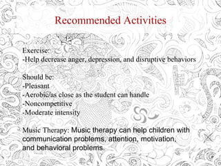 Recommended Activities
Exercise:
-Help decrease anger, depression, and disruptive behaviors
Should be:
-Pleasant
-Aerobic/as close as the student can handle
-Noncompetitive
-Moderate intensity
Music Therapy: Music therapy can help children with
communication problems, attention, motivation,
and behavioral problems.
 