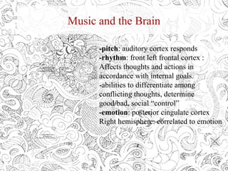Music and the Brain
-pitch: auditory cortex responds
-rhythm: front left frontal cortex :
Affects thoughts and actions in
accordance with internal goals.
-abilities to differentiate among
conflicting thoughts, determine
good/bad, social “control”
-emotion: posterior cingulate cortex
Right hemisphere: correlated to emotion
QuickTime™ and a
decompressor
are needed to see this picture.
QuickTime™ and a
decompressor
are needed to see this picture.
 