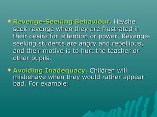    Revenge-Seeking Behaviour. He/she
    seek revenge when they are frustrated in
    their desire for attention or power. Revenge-
    seeking students are angry and rebellious,
    and their motive is to hurt the teacher or
    other pupils.
   Avoiding Inadequacy. Children will
    misbehave when they would rather appear
    bad. For example:
 
