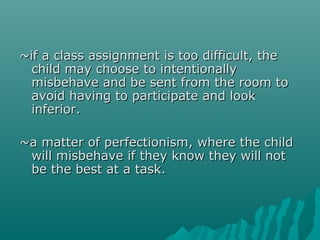 ~if a class assignment is too difficult, the
  child may choose to intentionally
  misbehave and be sent from the room to
  avoid having to participate and look
  inferior.

~a matter of perfectionism, where the child
 will misbehave if they know they will not
 be the best at a task.
 