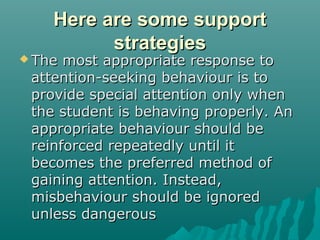 Here are some support
          strategies
 The most appropriate response to
 attention-seeking behaviour is to
 provide special attention only when
 the student is behaving properly. An
 appropriate behaviour should be
 reinforced repeatedly until it
 becomes the preferred method of
 gaining attention. Instead,
 misbehaviour should be ignored
 unless dangerous
 
