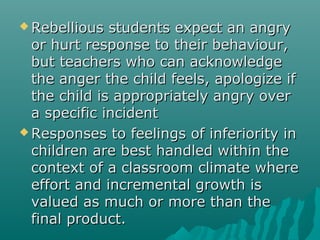  Rebellious  students expect an angry
  or hurt response to their behaviour,
  but teachers who can acknowledge
  the anger the child feels, apologize if
  the child is appropriately angry over
  a specific incident
 Responses to feelings of inferiority in
  children are best handled within the
  context of a classroom climate where
  effort and incremental growth is
  valued as much or more than the
  final product.
 