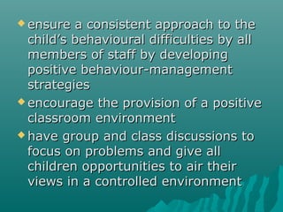 ensure  a consistent approach to the
  child’s behavioural difficulties by all
  members of staff by developing
  positive behaviour-management
  strategies
 encourage the provision of a positive
  classroom environment
 have group and class discussions to
  focus on problems and give all
  children opportunities to air their
  views in a controlled environment
 