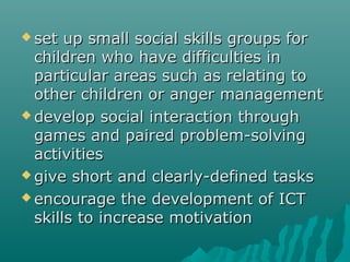  set  up small social skills groups for
  children who have difficulties in
  particular areas such as relating to
  other children or anger management
 develop social interaction through
  games and paired problem-solving
  activities
 give short and clearly-defined tasks

 encourage the development of ICT
  skills to increase motivation
 