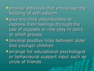  provide  activities that encourage the
  building of self-esteem
 give the child opportunities to
  express their feelings through the
  use of puppets or role-play in pairs
  or small groups
 develop positive links between older
  and younger children
 arrange for educational psychologist
  or behavioural support input such as
  circle of friends
 