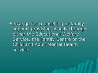  arrange for counselling or family
 support provision usually through
 either the Educational Welfare
 Service, the Family Centre or the
 Child and Adult Mental Health
 service.
 