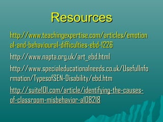 Resources
http://www.teachingexpertise.com/articles/emotion
al-and-behavioural-difficulties-ebd-1226
http://www.napta.org.uk/art_ebd.html
http://www.specialeducationalneeds.co.uk/UsefulInfo
rmation/TypesofSEN-Disability/ebd.htm
http://suite101.com/article/identifying-the-causes-
of-classroom-misbehavior-a108218
 
