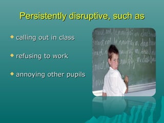 Persistently disruptive, such as

   calling out in class

   refusing to work

   annoying other pupils
 
