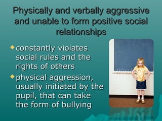 Physically and verbally aggressive
and unable to form positive social
           relationships
 constantly  violates
  social rules and the
  rights of others
 physical aggression,
  usually initiated by the
  pupil, that can take
  the form of bullying
 