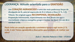 LIDERANÇA: Atitude orientada para a GRATIDÃO 
•Um CORAÇÃO AGRADECIDO é uma das mais poderosas forças de divulgação da fé, pois tal expressão de fé é tributo a Deus (1 Ts. 3.9). 
•Tributo: No original sugere RECOMPENSA, DEVOLUÇÃO. Proposição interessante, especialmente nos dias atuais em que a mentalidade religiosa evangélica prega o receber de Deus, em vez de o retribuir a Ele. Paulo tinha um coração agradecido e ensinava a igreja a agir assim (1 Ts. 5.18). E nós? Temos agradecido a Deus pelas oportunidades de realizar sua obra? Aula 1 – Revista Palavra e Vida – 4T2014  