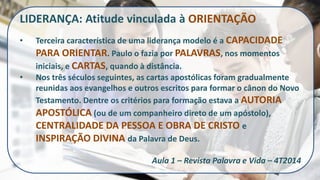 LIDERANÇA: Atitude vinculada à ORIENTAÇÃO 
•Terceira característica de uma liderança modelo é a CAPACIDADE PARA ORIENTAR. Paulo o fazia por PALAVRAS, nos momentos iniciais, e CARTAS, quando à distância. 
•Nos três séculos seguintes, as cartas apostólicas foram gradualmente reunidas aos evangelhos e outros escritos para formar o cânon do Novo Testamento. Dentre os critérios para formação estava a AUTORIA APOSTÓLICA (ou de um companheiro direto de um apóstolo), CENTRALIDADE DA PESSOA E OBRA DE CRISTO e INSPIRAÇÃO DIVINA da Palavra de Deus. Aula 1 – Revista Palavra e Vida – 4T2014  