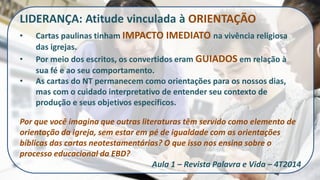 LIDERANÇA: Atitude vinculada à ORIENTAÇÃO 
•Cartas paulinas tinham IMPACTO IMEDIATO na vivência religiosa das igrejas. 
•Por meio dos escritos, os convertidos eram GUIADOS em relação à sua fé e ao seu comportamento. 
•As cartas do NT permanecem como orientações para os nossos dias, mas com o cuidado interpretativo de entender seu contexto de produção e seus objetivos específicos. Por que você imagina que outras literaturas têm servido como elemento de orientação da igreja, sem estar em pé de igualdade com as orientações bíblicas das cartas neotestamentárias? O que isso nos ensina sobre o processo educacional da EBD? Aula 1 – Revista Palavra e Vida – 4T2014  