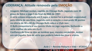 LIDERANÇA: Atitude renovada pela EMOÇÃO 
•Imagem: Michael Jordan, capitão do Chicago Bulls, jogando com 39 graus de febre o jogo 5 da final da NBA de 1997. 
•A série estava empatada em 2 jogos e Jordan foi o principal responsável pela vitória de seu time, jogando com o coração e marcando 38 pontos na vitória de 90 a 88 do Chicago Bulls sobre o Utah Jazz. 
•O Bulls conquistaria o seu quinto título no jogo seguinte, fechando a série melhor de sete em 4 a 2. 
•Confiança do time se deu ao lembrar que, mesmo combalido, Jordan era um jogador fora de série que poderia liderá-los para a vitória. Aula 1 – Revista Palavra e Vida – 4T2014  
