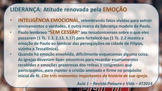 LIDERANÇA: Atitude renovada pela EMOÇÃO 
•INTELIGÊNCIA EMOCIONAL, relembrando fatos vividos para extrair ensinamentos e verdades, é outra marca da liderança modelo de Paulo. 
•Paulo lembrava “SEM CESSAR” aos tessalonicenses sobre o que eles passaram (1 Ts. 1.3, 2.13, 5.17) para fortalecê-los (1 Ts. 2.2 mostra a emoção de Paulo ao lembrar das perseguições na cidade de Filipos, vizinha a Tessalônica). 
•Quando há emoção envolvida, dificilmente esquecemos alguma coisa. As igrejas deveriam fazer encontros para recordar ensinamentos recebidos e emoções prazerosas dos retiros e congressos que participamos, para manter o cristão animado e firme no propósito inicial de fé. Cite três momentos importantes da história de sua igreja. Aula 1 – Revista Palavra e Vida – 4T2014  