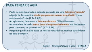 PARA PENSAR E AGIR 
•Paulo demonstrou todo o cuidado para não ser uma liderança “pesada” à igreja de Tessalônica, ainda que pudesse exercer esse direito como apóstolo de Cristo (1 Ts. 2.6,9). 
•Ao agir assim, descreveu a liderança branda: “Vós e Deus sois testemunhas de quão santa, justa e irrepreensivelmente nos houvemos para convosco, os que crestes”. (1 Ts. 2.10). 
•Pergunta que fica: São esses os nossos verdadeiros motivos para liderar na obra de Deus? Aula 1 – Revista Palavra e Vida – 4T2014  