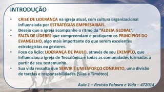 INTRODUÇÃO 
•CRISE DE LIDERANÇA na igreja atual, com cultura organizacional influenciada por ESTRATÉGIAS EMPRESARIAIS. 
•Desejo que a igreja acompanhe o ritmo da “ALDEIA GLOBAL”. 
•FALTA DE LÍDERES que compreendam e pratiquem os PRINCÍPIOS DO EVANGELHO, algo mais importante do que serem excelentes estrategistas ou gestores. 
•Foco da lição: LIDERANÇA DE PAULO, através de seu EXEMPLO, que influenciou a igreja de Tessalônica e todas as comunidades formadas a partir de seu testemunho. 
•Sua vida ressalta que SERVIR É UM ESFORÇO CONJUNTO, uma divisão de tarefas e responsabilidades (Silas e Timóteo) Aula 1 – Revista Palavra e Vida – 4T2014  