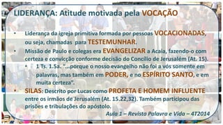 LIDERANÇA: Atitude motivada pela VOCAÇÃO 
•Liderança da igreja primitiva formada por pessoas VOCACIONADAS, ou seja, chamadas para TESTEMUNHAR. 
•Missão de Paulo e colegas era EVANGELIZAR a Acaia, fazendo-o com certeza e convicção conforme decisão do Concílio de Jerusalém (At. 15). 
•1 Ts. 1.5a. “...porque o nosso evangelho não foi a vós somente em palavras, mas também em PODER, e no ESPÍRITO SANTO, e em muita certeza”. 
•SILAS: Descrito por Lucas como PROFETA E HOMEM INFLUENTE entre os irmãos de Jerusalém (At. 15.22,32). Também participou das prisões e tribulações do apóstolo. Aula 1 – Revista Palavra e Vida – 4T2014  
