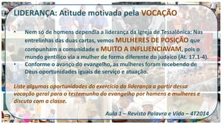 LIDERANÇA: Atitude motivada pela VOCAÇÃO 
•Nem só de homens dependia a liderança da igreja de Tessalônica: Nas entrelinhas das duas cartas, vemos MULHERES DE POSIÇÃO que compunham a comunidade e MUITO A INFLUENCIAVAM, pois o mundo gentílico via a mulher de forma diferente do judaico (At. 17.1-4). 
•Conforme o avanço do evangelho, as mulheres foram recebendo de Deus oportunidades iguais de serviço e atuação. Liste algumas oportunidades do exercício da liderança a partir dessa vocação geral para o testemunho do evangelho por homens e mulheres e discuta com a classe. Aula 1 – Revista Palavra e Vida – 4T2014  