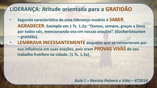 LIDERANÇA: Atitude orientada para a GRATIDÃO 
•Segunda característica de uma liderança-modelo é SABER AGRADECER. Exemplo em 1 Ts. 1.2a: “Damos, sempre, graças a Deus por todos vós, mencionando-vos em nossas orações”. (Eucharistoumen – gratidão). 
•LEMBRAVA INCESSANTEMENTE daqueles que se converteram por sua influência em suas orações, pois eram PROVAS VIVAS de seu trabalho frutífero na cidade. (1 Ts. 1.3a). Aula 1 – Revista Palavra e Vida – 4T2014  