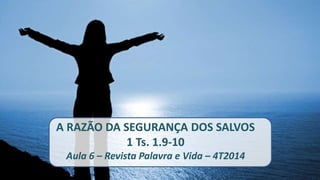 A RAZÃO DA SEGURANÇA DOS SALVOS 
1 Ts. 1.9-10 
Aula 6 – Revista Palavra e Vida – 4T2014 
 