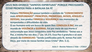 DEUS NOS OFERECE “SAPATOS ESPIRITUAIS” PORQUE PRECISAMOS
ESTAR PRONTOS PARA A BATALHA DA FÉ
• Palavra PREPARAÇÃO possui também o sentido de “CONHECIMENTO
mais APROFUNDADO”: PRINCÍPIOS, PROMESSAS, AVISOS, ATAQUES e
DEFESAS. Isso produz FIRMEZA e SEGURANÇA nos momentos de
tempestades e dificuldades da vida.
• O ser humano está em busca de quem lhes CONDUZA À PAZ, em um
mundo de VIOLÊNCIA e GUERRAS. Foi por meio de sua morte e
ressurreição que Jesus conquistou esta Paz verdadeira: “Deixo-vos a
Paz, a minha Paz vos dou...” (Jo. 14.27). Essa Paz é gratuita e só vem
através do EVANGELHO: “Sendo justificados pela fé, temos Paz com
Deus, por meio do nosso Senhor Jesus Cristo” (Rm. 5.1).
Aula 3 – Revista Palavra e Vida – 1T2015
 