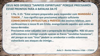 DEUS NOS OFERECE “SAPATOS ESPIRITUAIS” PORQUE PRECISAMOS
ESTAR PRONTOS PARA A BATALHA DA FÉ
• 1 Pe. 3.15: “Estai sempre preparados para responder com MANSIDÃO e
TEMOR...”. Isso significa que precisamos adquirir suficiente
CONHECIMENTO (INTELECTUAL e PRÁTICO) dos ensinos bíblicos, para
confessarmos a nossa fé em Cristo, evangelizando aqueles que estão ao
nosso derredor.
• Precisamos estar calçados com a preparação do Evangelho. Não dá para
enfrentarmos o inimigo usando apenas as fracas “sandálias havaianas”,
até porque as suas “tiras” podem se arrebentar e então estaremos
vulneráveis aos ataques do inimigo...
Aula 3 – Revista Palavra e Vida – 1T2015
 