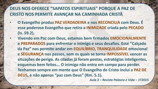DEUS NOS OFERECE “SAPATOS ESPIRITUAIS” PORQUE A PAZ DE
CRISTO NOS PERMITE AVANÇAR NA CAMINHADA CRISTÃ
• O Evangelho produz PAZ VERDADEIRA e nos RECONCILIA com Deus. É
esse poderoso Evangelho que retira a INIMIZADE criada pelo PECADO
(Is. 59.2).
• Vivendo em Paz com Deus, estamos bem firmados EMOCIONALMENTE
e PREPARADOS para enfrentar o inimigo e seus desafios. Esse “Calçado
da Paz” nos permite andar em EQUILÍBRIO, TRANQUILIDADE emocional
e SEGURANÇA nos passos, sem os quais se torna IMPOSSÍVEL vencer as
situações de perigo. As ciladas já foram postas, estratégias inteligentes,
esquemas bem feitos... O inimigo não entra em campo para perder.
Tenhamos sempre em mente que O Evangelho de Cristo inclui a PAZ DE
DEUS, e não apenas “paz com Deus” (Rm. 5.1).
Aula 3 – Revista Palavra e Vida – 1T2015
 