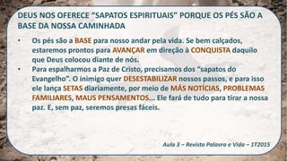 DEUS NOS OFERECE “SAPATOS ESPIRITUAIS” PORQUE OS PÉS SÃO A
BASE DA NOSSA CAMINHADA
• Os pés são a BASE para nosso andar pela vida. Se bem calçados,
estaremos prontos para AVANÇAR em direção à CONQUISTA daquilo
que Deus colocou diante de nós.
• Para espalharmos a Paz de Cristo, precisamos dos “sapatos do
Evangelho”. O inimigo quer DESESTABILIZAR nossos passos, e para isso
ele lança SETAS diariamente, por meio de MÁS NOTÍCIAS, PROBLEMAS
FAMILIARES, MAUS PENSAMENTOS... Ele fará de tudo para tirar a nossa
paz. E, sem paz, seremos presas fáceis.
Aula 3 – Revista Palavra e Vida – 1T2015
 