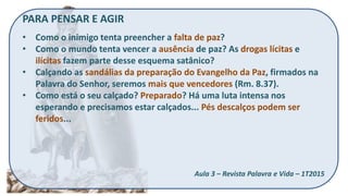 PARA PENSAR E AGIR
• Como o inimigo tenta preencher a falta de paz?
• Como o mundo tenta vencer a ausência de paz? As drogas lícitas e
ilícitas fazem parte desse esquema satânico?
• Calçando as sandálias da preparação do Evangelho da Paz, firmados na
Palavra do Senhor, seremos mais que vencedores (Rm. 8.37).
• Como está o seu calçado? Preparado? Há uma luta intensa nos
esperando e precisamos estar calçados... Pés descalços podem ser
feridos...
Aula 3 – Revista Palavra e Vida – 1T2015
 
