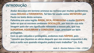 INTRODUÇÃO
• Andar descalço em terreno arenoso ou rochoso por muitos quilômetros
causa BOLHAS e FERIMENTOS. Tal fato foi usado como METÁFORA por
Paulo no texto desta semana.
• Palestina era uma região ÁRIDA, SECA, PEDREGOSA e muito QUENTE.
Sabe-se que os escravos andavam DESCALÇOS, por isso ele usa esta
imagem para dar um significado relevante a nossos pés, que nos
SUPORTAM, EQUILIBRAM e CONDUZEM. Logo, precisam ser bem
protegidos.
• Com os pés calçados e protegidos, andamos mais RÁPIDO, pois
“convém que façamos as obras daquele que nos enviou enquanto é dia,
pois a noite vem quando ninguém poderá mais trabalhar” (Jo. 9.4).
Aula 3 – Revista Palavra e Vida – 1T2015
 