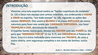INTRODUÇÃO
• Vivemos uma luta espiritual contra as “hostes espirituais da maldade”
(v. 12) e Deus nos equipa com armas celestiais, nos ordenando a VIGIAR
e ORAR no espírito, “em todo tempo” (v. 18), vigiando as ações dos
nossos INIMIGOS. Eles usam o MUNDO e os maus IMPULSOS de nossa
natureza para fazer-nos andar por CAMINHOS TORTUOSOS, nos fazer
TROPEÇAR e CAIR, desistindo de nossa fé.
• O Espírito Santo, nosso guia, deseja nos ENCHER com seu PODER (v. 10)
para que “ANDEMOS POR FÉ” (2 Co. 5.7), em OBEDIÊNCIA à Palavra de
Deus. Essa é a única indicação para vivermos em TRIUNFO, de uma a
outra vitória, sem segurança completa e em nome do Senhor, nossa
Paz.
Aula 3 – Revista Palavra e Vida – 1T2015
 