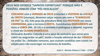 DEUS NOS OFERECE “SAPATOS ESPIRITUAIS” PORQUE NÃO É
POSSÍVEL VENCER COM “PÉS DESCALÇOS”
• CERCADOS com a VERDADE de DEUS (cinturão) e VESTIDOS da JUSTIÇA
de CRISTO (couraça), devemos calçar nossos pés com o “EVANGELHO
DA PAZ” (v. 15). Esta peça da armadura deve nos PROTEGER em nossa
CAMINHADA, pois o terreno é HOSTIL. Caminhamos DIARIAMENTE em
meio a LOBOS (Mt. 10.16) e o caminho é pedregoso e deserto, íngreme
e cheio de CILADAS DIABÓLICAS.
• Dicionário Aurélio: Calçado é uma peça de vestuário que serve para
cobrir ou resguardar os pés”, tendo a função adicional de dar FIRMEZA
no andar. Ex.: Soldados romanos, que usavam sandálias com cravos no
solado para não escorregar no momento da batalha.
Aula 3 – Revista Palavra e Vida – 1T2015
 