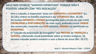 DEUS NOS OFERECE “SAPATOS ESPIRITUAIS” PORQUE NÃO É
POSSÍVEL VENCER COM “PÉS DESCALÇOS”
• Sem o calçado, é impossível “pisar em SERPENTES e ESCORPIÕES” (Lc.
10.19) e entrar na batalha espiritual e ser VITORIOSO (Rm. 16.20).
• Há muitos ESPINHOS e PEDRAS pontiagudas pela estrada da vida cristã
(PROBLEMAS e PERTURBAÇÕES de todo tipo), podendo causar DANOS
aos nossos pés, trazendo-nos DOR extrema, PARADA na caminhada ou
DESESPERO.
• O “calçado da preparação do Evangelho” nos PREVINE de TROPEÇOS e
QUEDAS, reforçando nossa autoridade sobre as hostes malignas. Só
pessoas calçadas podem conduzir e usar o Nome de Jesus (Mc. 16.17).
Aula 3 – Revista Palavra e Vida – 1T2015
 