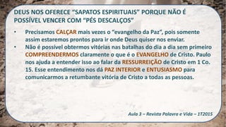 DEUS NOS OFERECE “SAPATOS ESPIRITUAIS” PORQUE NÃO É
POSSÍVEL VENCER COM “PÉS DESCALÇOS”
• Precisamos CALÇAR mais vezes o “evangelho da Paz”, pois somente
assim estaremos prontos para ir onde Deus quiser nos enviar.
• Não é possível obtermos vitórias nas batalhas do dia a dia sem primeiro
COMPREENDERMOS claramente o que é o EVANGELHO de Cristo. Paulo
nos ajuda a entender isso ao falar da RESSURREIÇÃO de Cristo em 1 Co.
15. Esse entendimento nos dá PAZ INTERIOR e ENTUSIASMO para
comunicarmos a retumbante vitória de Cristo a todas as pessoas.
Aula 3 – Revista Palavra e Vida – 1T2015
 