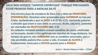 DEUS NOS OFERECE “SAPATOS ESPIRITUAIS” PORQUE PRECISAMOS
ESTAR PRONTOS PARA A BATALHA DA FÉ
• Esta terceira peça da armadura de Deus traz a ideia de PRONTIDÃO
(PREPARAÇÃO). Devemos estar preparados para GUERREAR na luta por
Cristo, combatendo o que se OPÕE à fé (2 Tm. 4.7), rejeitando palavras
e atitudes que criam o caos entre as pessoas. Assim, calçados, podemos
ser chamados de PACIFICADORES (Mt. 5.9).
• Os soldados romanos também usavam sandálias de couro, amarradas
no tornozelo, dando a eles agilidade nas marchas de longa distância. Em
tempos de guerra, eles DORMIAM com as sandálias amarradas, pois a
não prontidão poderia lhes custar a vida. O estado de ALERTA é
fundamental, tanto para a DEFESA quanto para o ATAQUE.
Aula 3 – Revista Palavra e Vida – 1T2015
 