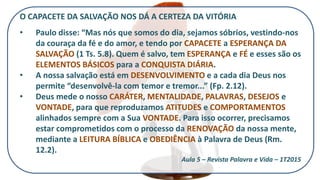O CAPACETE DA SALVAÇÃO NOS DÁ A CERTEZA DA VITÓRIA
• Paulo disse: “Mas nós que somos do dia, sejamos sóbrios, vestindo-nos
da couraça da fé e do amor, e tendo por CAPACETE a ESPERANÇA DA
SALVAÇÃO (1 Ts. 5.8). Quem é salvo, tem ESPERANÇA e FÉ e esses são os
ELEMENTOS BÁSICOS para a CONQUISTA DIÁRIA.
• A nossa salvação está em DESENVOLVIMENTO e a cada dia Deus nos
permite “desenvolvê-la com temor e tremor...” (Fp. 2.12).
• Deus mede o nosso CARÁTER, MENTALIDADE, PALAVRAS, DESEJOS e
VONTADE, para que reproduzamos ATITUDES e COMPORTAMENTOS
alinhados sempre com a Sua VONTADE. Para isso ocorrer, precisamos
estar comprometidos com o processo da RENOVAÇÃO da nossa mente,
mediante a LEITURA BÍBLICA e OBEDIÊNCIA à Palavra de Deus (Rm.
12.2).
Aula 5 – Revista Palavra e Vida – 1T2015
 