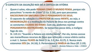 O CAPACETE DA SALVAÇÃO NOS DÁ A CERTEZA DA VITÓRIA
• Quem é salvo, não pode PENSAR COMO O MUNDO PENSA, porque nós
possuímos “a mente de Cristo” (1 Co. 2.16), para que possamos
RACIOCINAR EM SINTONIA COM O PENSAMENTO DE DEUS.
• O capacete da salvação é o PROTETOR de nossa MENTE, ou seja, a
MEMORIZAÇÃO e a meditação da Palavra de Deus nos protege contra
as constantes CILADAS DO DIABO. Com ela, podemos rejeitar
PENSAMENTOS DESTRUIDORES. Se tomarmos posse dela, o maligno
foge de nós.
• Sl. 119.11: “Guardei a Palavra em minha mente”. Por ela, temos acesso
aos maravilhosos recursos de Deus que reforçam a nossa vitória contra
o mal: 1. Somos FILHOS de Deus (1 Jo. 3.2, Rm. 8.17); 2. Nunca mais
estaremos SÓS (Jo. 14.16); 3. Pertencemos à FAMÍLIA de Deus (Ef. 2.19).
Aula 5 – Revista Palavra e Vida – 1T2015
 