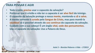 PARA PENSAR E AGIR
• Todo cristão precisa usar o capacete da salvação?
• Professar que é cristão e não ter o capacete é ser alvo fácil do inimigo.
• O capacete da salvação protege a nossa mente, mantendo-a sã e salva.
• A mente somente é curada pelo Sangue de Cristo, mas para mantê-la
saudável só é possível através do uso contínuo do capacete da salvação.
• Cuidado com a sua cabeça! É um órgão vital, sede dos pensamentos.
Use o Capacete da salvação: Use a Palavra de Deus.
Aula 5 – Revista Palavra e Vida – 1T2015
 
