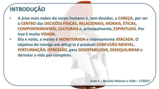 INTRODUÇÃO
• A área mais nobre do corpo humano é, sem dúvidas, a CABEÇA, por ser
o CENTRO das DECISÕES FÍSICAS, RELACIONAIS, MORAIS, ÉTICAS,
COMPORTAMENTAIS, CULTURAIS e, principalmente, ESPIRITUAIS. Por
isso é muito VISADA.
• Dia e noite, a mente é MONITORADA e intensamente ATACADA. O
objetivo do inimigo em atingi-la é produzir CONFUSÃO MENTAL,
PERTURBAÇÃO, OPRESSÃO, para DESESTABILIZAR, DESEQUILIBRAR e
derrotar a vida por completo.
Aula 5 – Revista Palavra e Vida – 1T2015
 