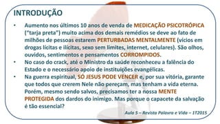 INTRODUÇÃO
• Aumento nos últimos 10 anos de venda de MEDICAÇÃO PSICOTRÓPICA
(“tarja preta”) muito acima dos demais remédios se deve ao fato de
milhões de pessoas estarem PERTURBADAS MENTALMENTE (vícios em
drogas lícitas e ilícitas, sexo sem limites, internet, celulares). São olhos,
ouvidos, sentimentos e pensamentos CORROMPIDOS.
• No caso do crack, até o Ministro da saúde reconheceu a falência do
Estado e o necessário apoio de instituições evangélicas.
• Na guerra espiritual, SÓ JESUS PODE VENCER e, por sua vitória, garante
que todos que crerem Nele não pereçam, mas tenham a vida eterna.
Porém, mesmo sendo salvos, precisamos ter a nossa MENTE
PROTEGIDA dos dardos do inimigo. Mas porque o capacete da salvação
é tão essencial?
Aula 5 – Revista Palavra e Vida – 1T2015
 