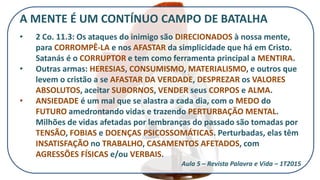 A MENTE É UM CONTÍNUO CAMPO DE BATALHA
• 2 Co. 11.3: Os ataques do inimigo são DIRECIONADOS à nossa mente,
para CORROMPÊ-LA e nos AFASTAR da simplicidade que há em Cristo.
Satanás é o CORRUPTOR e tem como ferramenta principal a MENTIRA.
• Outras armas: HERESIAS, CONSUMISMO, MATERIALISMO, e outros que
levem o cristão a se AFASTAR DA VERDADE, DESPREZAR os VALORES
ABSOLUTOS, aceitar SUBORNOS, VENDER seus CORPOS e ALMA.
• ANSIEDADE é um mal que se alastra a cada dia, com o MEDO do
FUTURO amedrontando vidas e trazendo PERTURBAÇÃO MENTAL.
Milhões de vidas afetadas por lembranças do passado são tomadas por
TENSÃO, FOBIAS e DOENÇAS PSICOSSOMÁTICAS. Perturbadas, elas têm
INSATISFAÇÃO no TRABALHO, CASAMENTOS AFETADOS, com
AGRESSÕES FÍSICAS e/ou VERBAIS.
Aula 5 – Revista Palavra e Vida – 1T2015
 