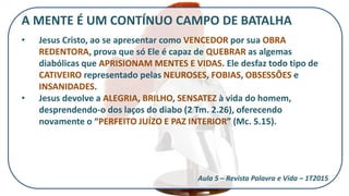 A MENTE É UM CONTÍNUO CAMPO DE BATALHA
• Jesus Cristo, ao se apresentar como VENCEDOR por sua OBRA
REDENTORA, prova que só Ele é capaz de QUEBRAR as algemas
diabólicas que APRISIONAM MENTES E VIDAS. Ele desfaz todo tipo de
CATIVEIRO representado pelas NEUROSES, FOBIAS, OBSESSÕES e
INSANIDADES.
• Jesus devolve a ALEGRIA, BRILHO, SENSATEZ à vida do homem,
desprendendo-o dos laços do diabo (2 Tm. 2.26), oferecendo
novamente o “PERFEITO JUÍZO E PAZ INTERIOR” (Mc. 5.15).
Aula 5 – Revista Palavra e Vida – 1T2015
 