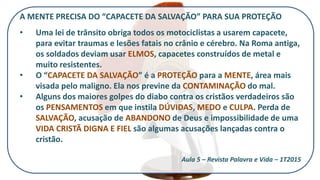 A MENTE PRECISA DO “CAPACETE DA SALVAÇÃO” PARA SUA PROTEÇÃO
• Uma lei de trânsito obriga todos os motociclistas a usarem capacete,
para evitar traumas e lesões fatais no crânio e cérebro. Na Roma antiga,
os soldados deviam usar ELMOS, capacetes construídos de metal e
muito resistentes.
• O “CAPACETE DA SALVAÇÃO” é a PROTEÇÃO para a MENTE, área mais
visada pelo maligno. Ela nos previne da CONTAMINAÇÃO do mal.
• Alguns dos maiores golpes do diabo contra os cristãos verdadeiros são
os PENSAMENTOS em que instila DÚVIDAS, MEDO e CULPA. Perda de
SALVAÇÃO, acusação de ABANDONO de Deus e impossibilidade de uma
VIDA CRISTÃ DIGNA E FIEL são algumas acusações lançadas contra o
cristão.
Aula 5 – Revista Palavra e Vida – 1T2015
 